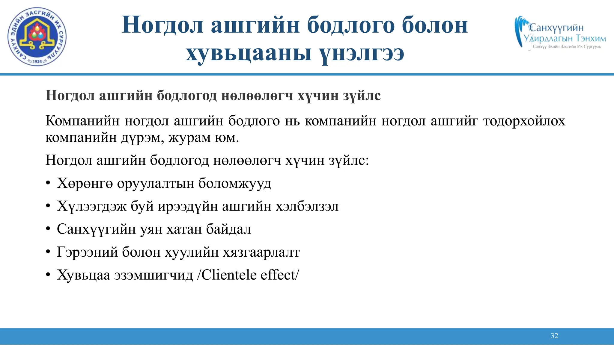 32
Компанийн ногдол ашгийн бодлого нь компанийн ногдол ашгийг тодорхойлох
компанийн дүрэм, журам юм.
Ногдол ашгийн бодлогод нөлөөлөгч хүчин зүйлс:
• Хөрөнгө оруулалтын боломжууд
• Хүлээгдэж буй ирээдүйн ашгийн хэлбэлзэл
• Санхүүгийн уян хатан байдал
• Гэрээний болон хуулийн хязгаарлалт
• Хувьцаа эзэмшигчид /Clientele effect/
Ногдол ашгийн бодлогод нөлөөлөгч хүчин зүйлс
Ногдол ашгийн бодлого болон
хувьцааны үнэлгээ
 