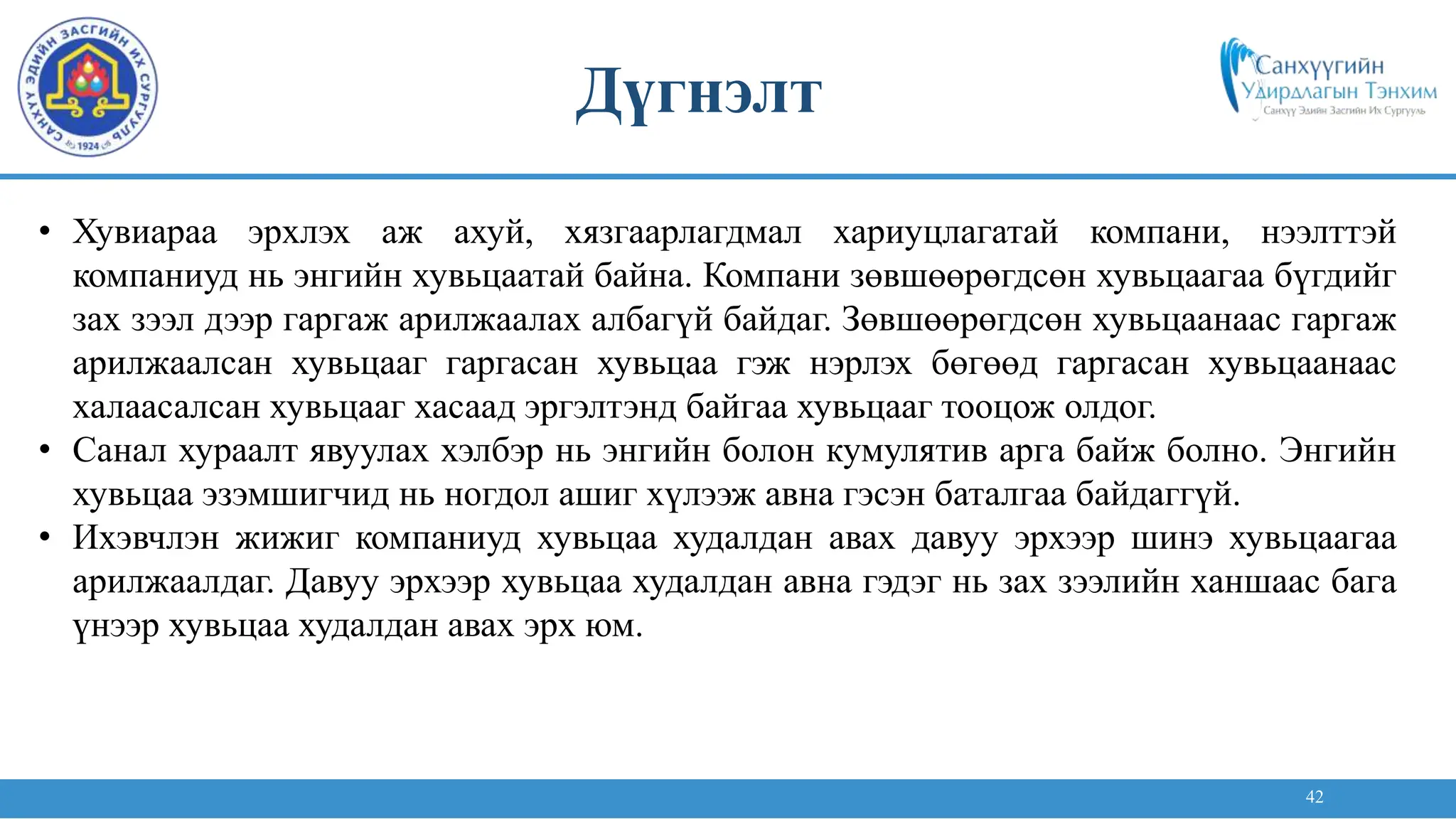 42
• Хувиараа эрхлэх аж ахуй, хязгаарлагдмал хариуцлагатай компани, нээлттэй
компаниуд нь энгийн хувьцаатай байна. Компани зөвшөөрөгдсөн хувьцаагаа бүгдийг
зах зээл дээр гаргаж арилжаалах албагүй байдаг. Зөвшөөрөгдсөн хувьцаанаас гаргаж
арилжаалсан хувьцааг гаргасан хувьцаа гэж нэрлэх бөгөөд гаргасан хувьцаанаас
халаасалсан хувьцааг хасаад эргэлтэнд байгаа хувьцааг тооцож олдог.
• Санал хураалт явуулах хэлбэр нь энгийн болон кумулятив арга байж болно. Энгийн
хувьцаа эзэмшигчид нь ногдол ашиг хүлээж авна гэсэн баталгаа байдаггүй.
• Ихэвчлэн жижиг компаниуд хувьцаа худалдан авах давуу эрхээр шинэ хувьцаагаа
арилжаалдаг. Давуу эрхээр хувьцаа худалдан авна гэдэг нь зах зээлийн ханшаас бага
үнээр хувьцаа худалдан авах эрх юм.
Дүгнэлт
 