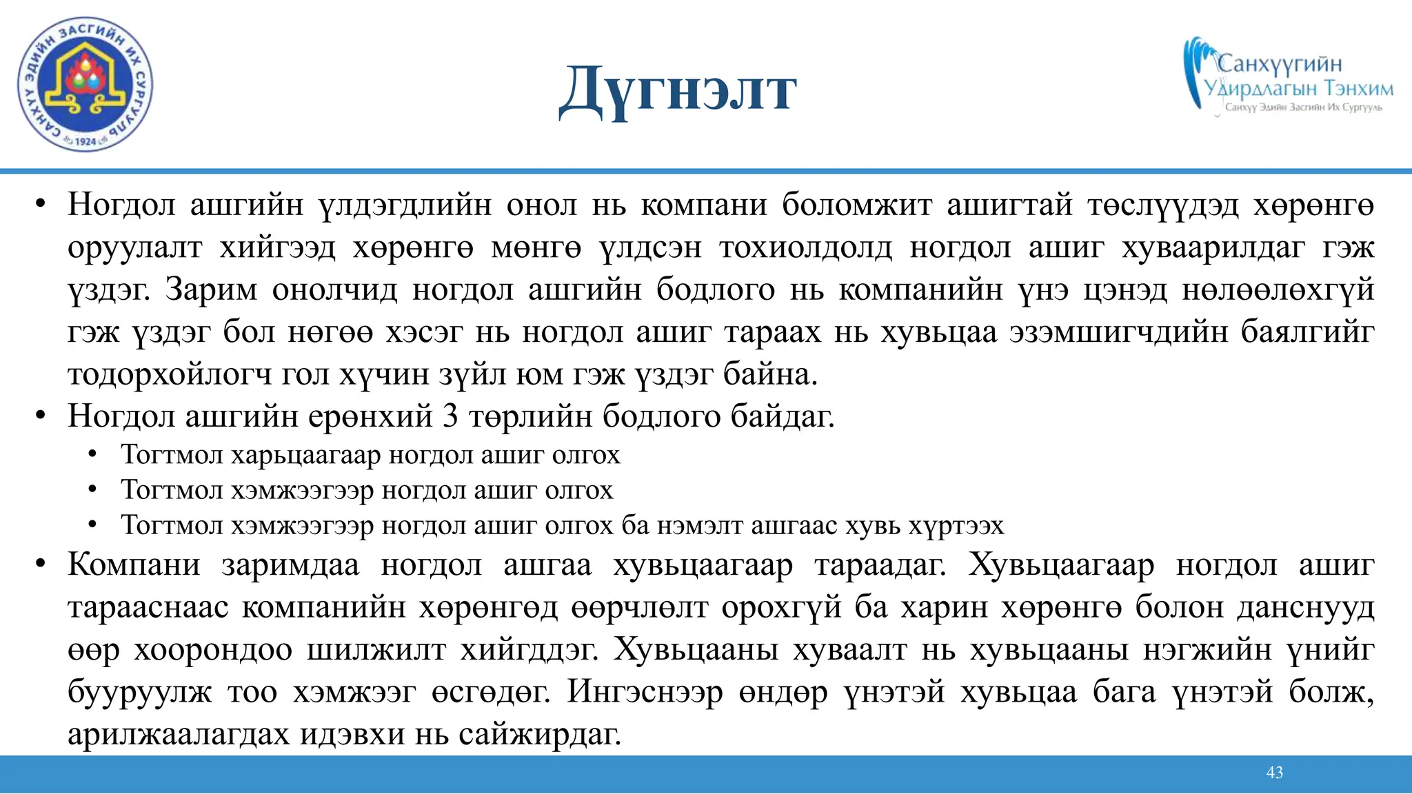 43
• Ногдол ашгийн үлдэгдлийн онол нь компани боломжит ашигтай төслүүдэд хөрөнгө
оруулалт хийгээд хөрөнгө мөнгө үлдсэн тохиолдолд ногдол ашиг хуваарилдаг гэж
үздэг. Зарим онолчид ногдол ашгийн бодлого нь компанийн үнэ цэнэд нөлөөлөхгүй
гэж үздэг бол нөгөө хэсэг нь ногдол ашиг тараах нь хувьцаа эзэмшигчдийн баялгийг
тодорхойлогч гол хүчин зүйл юм гэж үздэг байна.
• Ногдол ашгийн ерөнхий 3 төрлийн бодлого байдаг.
• Тогтмол харьцаагаар ногдол ашиг олгох
• Тогтмол хэмжээгээр ногдол ашиг олгох
• Тогтмол хэмжээгээр ногдол ашиг олгох ба нэмэлт ашгаас хувь хүртээх
• Компани заримдаа ногдол ашгаа хувьцаагаар тараадаг. Хувьцаагаар ногдол ашиг
тарааснаас компанийн хөрөнгөд өөрчлөлт орохгүй ба харин хөрөнгө болон данснууд
өөр хоорондоо шилжилт хийгддэг. Хувьцааны хуваалт нь хувьцааны нэгжийн үнийг
бууруулж тоо хэмжээг өсгөдөг. Ингэснээр өндөр үнэтэй хувьцаа бага үнэтэй болж,
арилжаалагдах идэвхи нь сайжирдаг.
Дүгнэлт
 