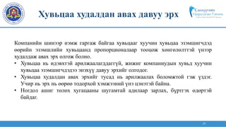 24
Компанийн шинээр нэмж гаргаж байгаа хувьцааг хуучин хувьцаа эзэмшигчдэд
өөрийн эзэмшлийн хувьцаанд пропорционалаар тооцож хөнгөлөлттэй үнээр
худалдаж авах эрх олгож болно.
• Хувьцаа нь идэвхтэй арилжаалагддаггүй, жижиг компаниудын хувьд хуучин
хувьцаа эзэмшигчдэдээ энэхүү давуу эрхийг олгодог.
• Хувьцаа худалдан авах эрхийг тусад нь арилжаалах боломжтой гэж үздэг.
Учир нь эрх нь өөрөө тодорхой хэмжээний үнэ цэнэтэй байна.
• Ногдол ашиг төлөх хугацааны шугамтай адилаар зарлах, бүртгэх өдөртэй
байдаг.
Хувьцаа худалдан авах давуу эрх
 