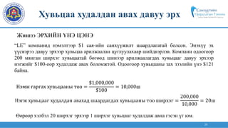 26
“LE” компанид нэмэлтээр $1 сая-ийн санхүүжилт шаардлагатай болсон. Энэхүү эх
үүсвэрээ давуу эрхээр хувьцаа арилжаалан цуглуулахаар шийдвэрлэв. Компани одоогоор
200 мянган ширхэг хувьцаатай бөгөөд шинээр арилжаалагдах хувьцааг давуу эрхээр
нэгжийг $100-оор худалдаж авах боломжтой. Одоогоор хувьцааны зах зээлийн үнэ $121
байна.
Нэмж гаргах хувьцааны тоо =
$1,000,000
$100
= 10,000ш
Нэгж хувьцааг худалдан авахад шаардагдах хувьцааны тоо ширхэг =
200,000
10,000
= 20ш
Өөрөөр хэлбэл 20 ширхэг эрхээр 1 ширхэг хувьцааг худалдаж авна гэсэн үг юм.
Хувьцаа худалдан авах давуу эрх
Жишээ ЭРХИЙН ҮНЭ ЦЭНЭ
 