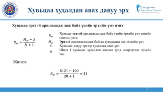 27
𝑅𝑤 =
𝑀𝑤 − 𝑆
𝑁 + 1
𝑅𝑤
Хувьцаа эрхтэй арилжаалагдаж байх үеийн эрхийн үнэ цэнийн
онолын утга
𝑀𝑤 Эрхтэй арилжаалагдаж байгаа хувьцааны зах зээлийн үнэ
𝑆 Хувьцааг давуу эрхээр худалдаж авах үнэ
𝑁
Шинэ 1 хувьцааг худалдаж авахын тулд шаардагдах эрхийн
тоо
𝑅𝑤 =
$121 − 100
20 + 1
= $1
Хувьцаа эрхтэй арилжаалагдаж байх үеийн эрхийн үнэ цэнэ
Хувьцаа худалдан авах давуу эрх
Жишээ
 