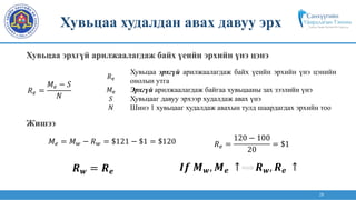 28
𝑅e
Хувьцаа эрхгүй арилжаалагдаж байх үеийн эрхийн үнэ цэнийн
онолын утга
𝑀e Эрхгүй арилжаалагдаж байгаа хувьцааны зах зээлийн үнэ
𝑆 Хувьцааг давуу эрхээр худалдаж авах үнэ
𝑁 Шинэ 1 хувьцааг худалдаж авахын тулд шаардагдах эрхийн тоо
𝑅𝑒 =
120 − 100
20
= $1
𝑀𝑒 = 𝑀𝑤 − 𝑅𝑤 = $121 − $1 = $120
𝑹𝒘 = 𝑹𝒆
𝑅𝑒 =
𝑀𝑒 − 𝑆
𝑁
𝑰𝒇 𝑴𝒘, 𝑴𝒆 ↑ 𝑹𝒘, 𝑹𝒆 ↑
Хувьцаа худалдан авах давуу эрх
Хувьцаа эрхгүй арилжаалагдаж байх үеийн эрхийн үнэ цэнэ
Жишээ
 