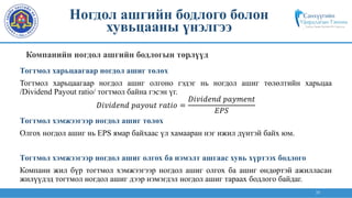 35
Тогтмол харьцаагаар ногдол ашиг төлөх
Тогтмол харьцаагаар ногдол ашиг олгоно гэдэг нь ногдол ашиг төлөлтийн харьцаа
/Dividend Payout ratio/ тогтмол байна гэсэн үг.
𝐷𝑖𝑣𝑖𝑑𝑒𝑛𝑑 𝑝𝑎𝑦𝑜𝑢𝑡 𝑟𝑎𝑡𝑖𝑜 =
𝐷𝑖𝑣𝑖𝑑𝑒𝑛𝑑 𝑝𝑎𝑦𝑚𝑒𝑛𝑡
𝐸𝑃𝑆
Тогтмол хэмжээгээр ногдол ашиг төлөх
Олгох ногдол ашиг нь EPS ямар байхаас үл хамааран нэг ижил дүнтэй байх юм.
Тогтмол хэмжээгээр ногдол ашиг олгох ба нэмэлт ашгаас хувь хүртээх бодлого
Компани жил бүр тогтмол хэмжээгээр ногдол ашиг олгох ба ашиг өндөртэй ажилласан
жилүүдэд тогтмол ногдол ашиг дээр нэмэгдэл ногдол ашиг тараах бодлого байдаг.
Компанийн ногдол ашгийн бодлогын төрлүүд
Ногдол ашгийн бодлого болон
хувьцааны үнэлгээ
 