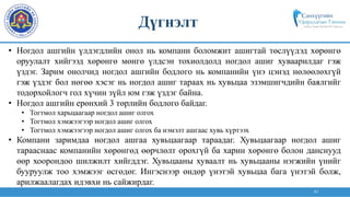 43
• Ногдол ашгийн үлдэгдлийн онол нь компани боломжит ашигтай төслүүдэд хөрөнгө
оруулалт хийгээд хөрөнгө мөнгө үлдсэн тохиолдолд ногдол ашиг хуваарилдаг гэж
үздэг. Зарим онолчид ногдол ашгийн бодлого нь компанийн үнэ цэнэд нөлөөлөхгүй
гэж үздэг бол нөгөө хэсэг нь ногдол ашиг тараах нь хувьцаа эзэмшигчдийн баялгийг
тодорхойлогч гол хүчин зүйл юм гэж үздэг байна.
• Ногдол ашгийн ерөнхий 3 төрлийн бодлого байдаг.
• Тогтмол харьцаагаар ногдол ашиг олгох
• Тогтмол хэмжээгээр ногдол ашиг олгох
• Тогтмол хэмжээгээр ногдол ашиг олгох ба нэмэлт ашгаас хувь хүртээх
• Компани заримдаа ногдол ашгаа хувьцаагаар тараадаг. Хувьцаагаар ногдол ашиг
тарааснаас компанийн хөрөнгөд өөрчлөлт орохгүй ба харин хөрөнгө болон данснууд
өөр хоорондоо шилжилт хийгддэг. Хувьцааны хуваалт нь хувьцааны нэгжийн үнийг
бууруулж тоо хэмжээг өсгөдөг. Ингэснээр өндөр үнэтэй хувьцаа бага үнэтэй болж,
арилжаалагдах идэвхи нь сайжирдаг.
Дүгнэлт
 