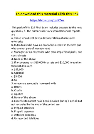 To download this material Click this link 
https://bitly.com/1oJK7xu 
This pack of FIN 324 Final Exam includes answers to the next 
questions: 1. The primary users of external financial reports 
are 
a. Those who direct day to day operations of a business 
enterprise 
b. Individuals who have an economic interest in the firm but 
who are not part of management 
c. Managers of an enterprise who plan, implement plans, and 
control costs 
d. None of the above 
2. If a company has $15,000 in assets and $10,000 in equities, 
then liabilities are 
a. $25,000 
b. $10,000 
c. $5,000 
d. $0 
3. A revenue account is increased with 
a. Debits 
b. Credits 
c. Equities 
d. None of the above 
4. Expense items that have been incurred during a period but 
not recorded by the end of the period are: 
a. Prepaid liabilities 
b. Prepaid expenses 
c. Deferred expenses 
d. Unrecorded liabilities 
 