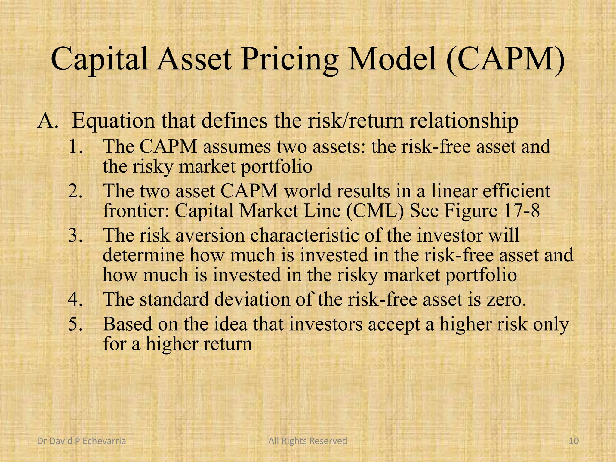 Capital Asset Pricing Model (CAPM)
A. Equation that defines the risk/return relationship
1. The CAPM assumes two assets: the risk-free asset and
the risky market portfolio
2. The two asset CAPM world results in a linear efficient
frontier: Capital Market Line (CML) See Figure 17-8
3. The risk aversion characteristic of the investor will
determine how much is invested in the risk-free asset and
how much is invested in the risky market portfolio
4. The standard deviation of the risk-free asset is zero.
5. Based on the idea that investors accept a higher risk only
for a higher return
Dr David P Echevarria All Rights Reserved 10
 