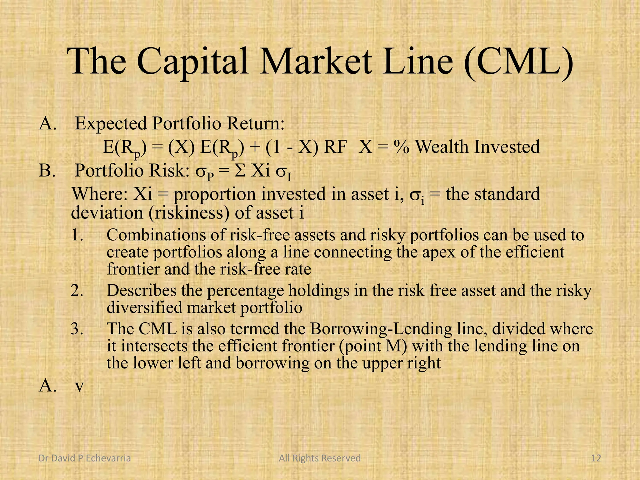 The Capital Market Line (CML)
A. Expected Portfolio Return:
E(Rp) = (X) E(Rp) + (1 - X) RF X = % Wealth Invested
B. Portfolio Risk: sP = S Xi sI
Where: Xi = proportion invested in asset i, si = the standard
deviation (riskiness) of asset i
1. Combinations of risk-free assets and risky portfolios can be used to
create portfolios along a line connecting the apex of the efficient
frontier and the risk-free rate
2. Describes the percentage holdings in the risk free asset and the risky
diversified market portfolio
3. The CML is also termed the Borrowing-Lending line, divided where
it intersects the efficient frontier (point M) with the lending line on
the lower left and borrowing on the upper right
A. v
Dr David P Echevarria All Rights Reserved 12
 