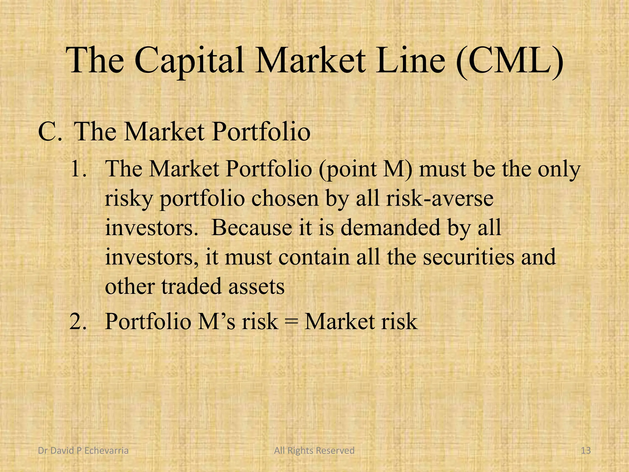 The Capital Market Line (CML)
C. The Market Portfolio
1. The Market Portfolio (point M) must be the only
risky portfolio chosen by all risk-averse
investors. Because it is demanded by all
investors, it must contain all the securities and
other traded assets
2. Portfolio M’s risk = Market risk
Dr David P Echevarria All Rights Reserved 13
 