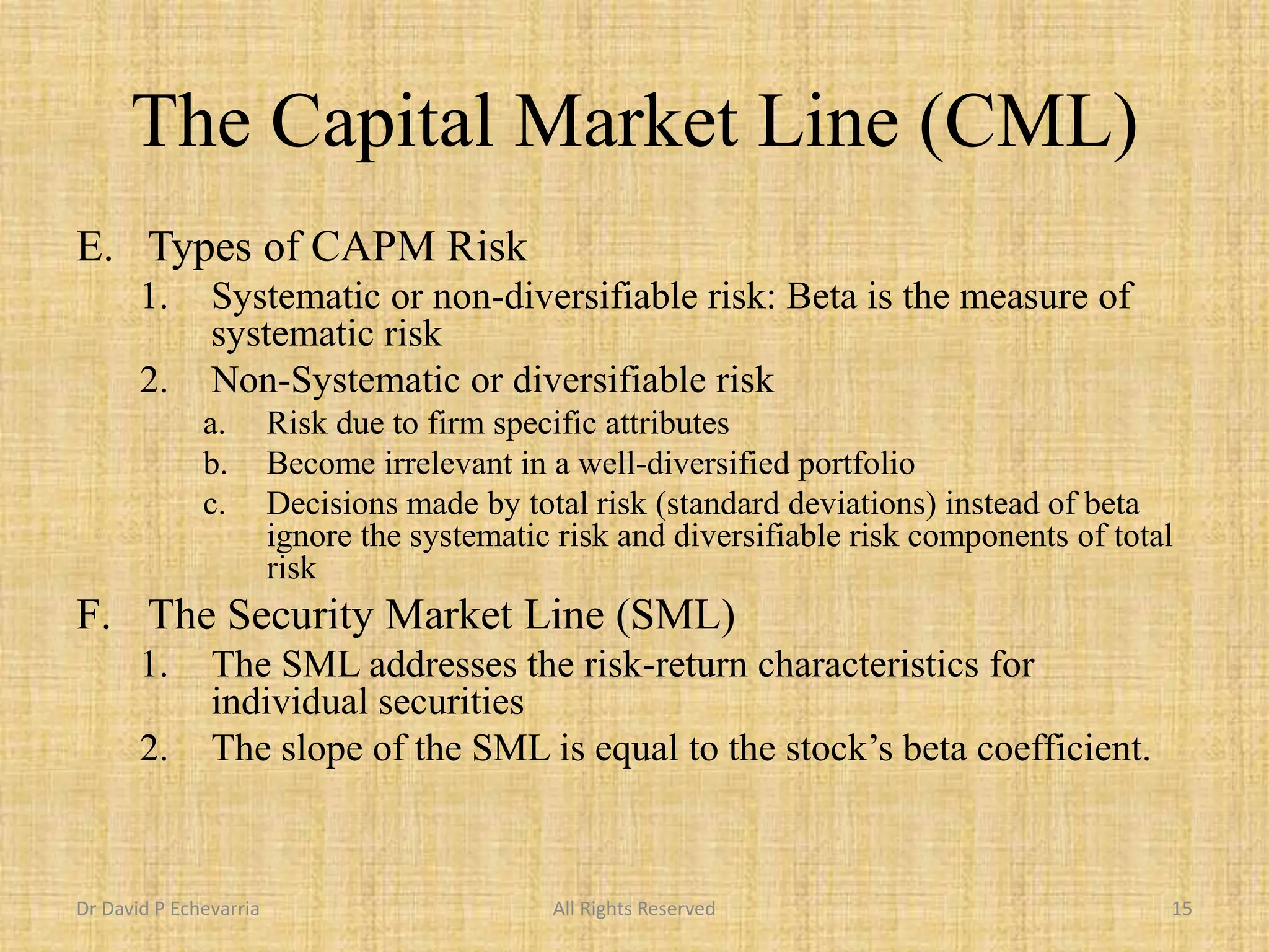 The Capital Market Line (CML)
E. Types of CAPM Risk
1. Systematic or non-diversifiable risk: Beta is the measure of
systematic risk
2. Non-Systematic or diversifiable risk
a. Risk due to firm specific attributes
b. Become irrelevant in a well-diversified portfolio
c. Decisions made by total risk (standard deviations) instead of beta
ignore the systematic risk and diversifiable risk components of total
risk
F. The Security Market Line (SML)
1. The SML addresses the risk-return characteristics for
individual securities
2. The slope of the SML is equal to the stock’s beta coefficient.
Dr David P Echevarria All Rights Reserved 15
 