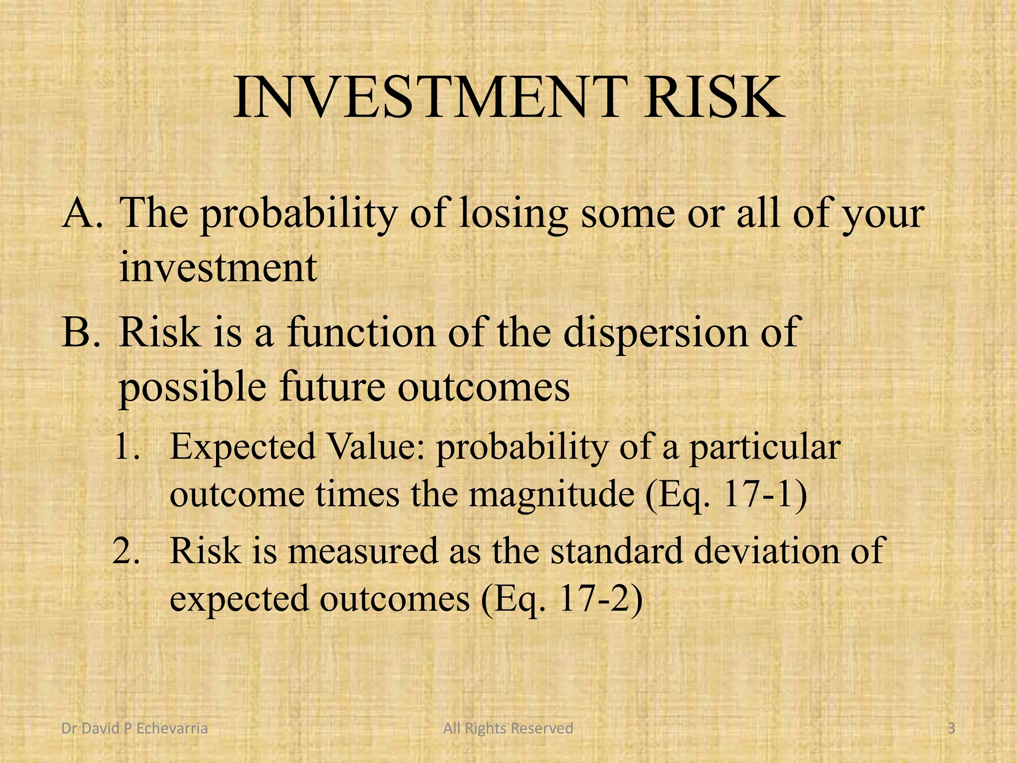 INVESTMENT RISK
A. The probability of losing some or all of your
investment
B. Risk is a function of the dispersion of
possible future outcomes
1. Expected Value: probability of a particular
outcome times the magnitude (Eq. 17-1)
2. Risk is measured as the standard deviation of
expected outcomes (Eq. 17-2)
Dr David P Echevarria All Rights Reserved 3
 