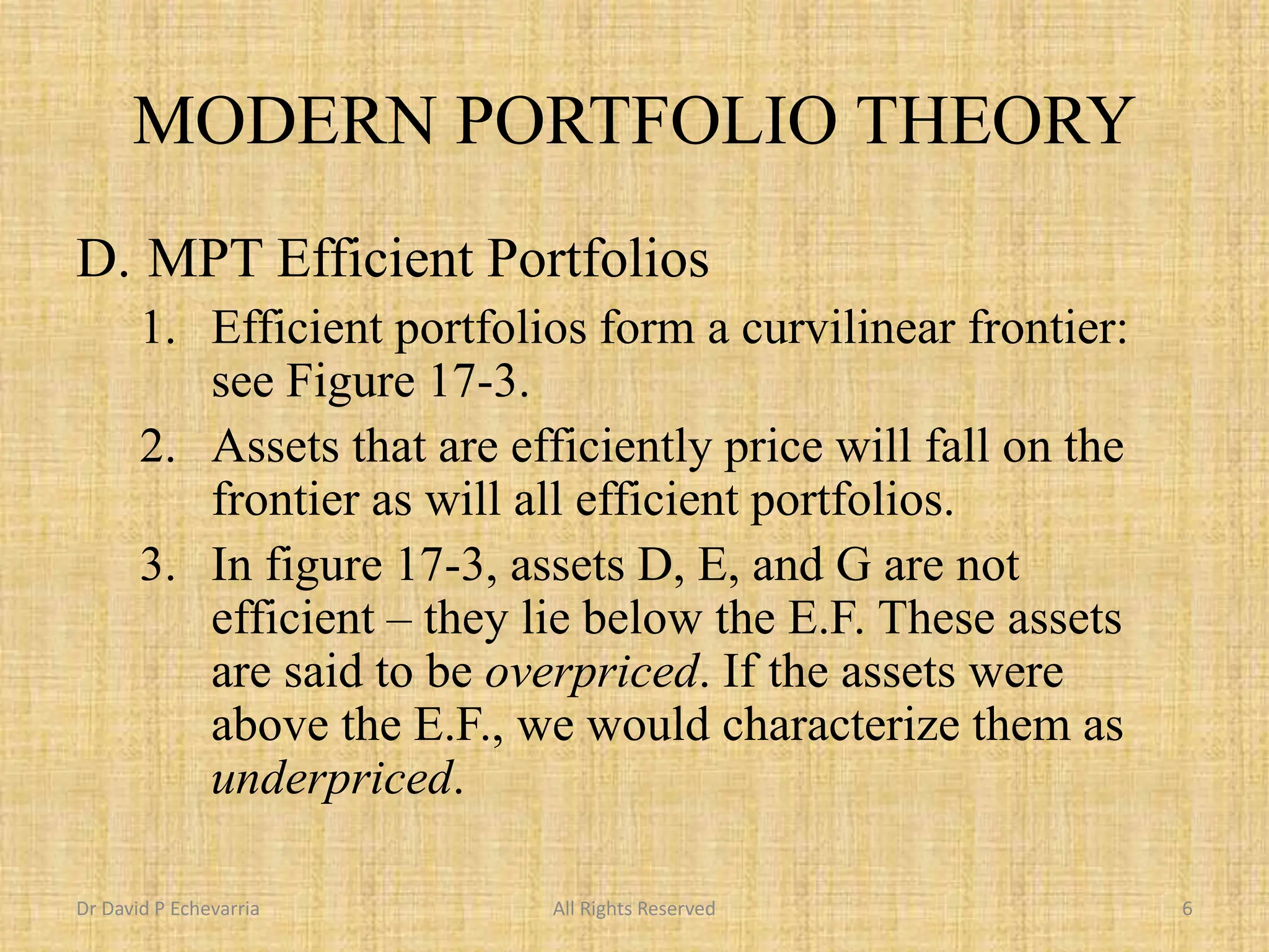 MODERN PORTFOLIO THEORY
D. MPT Efficient Portfolios
1. Efficient portfolios form a curvilinear frontier:
see Figure 17-3.
2. Assets that are efficiently price will fall on the
frontier as will all efficient portfolios.
3. In figure 17-3, assets D, E, and G are not
efficient – they lie below the E.F. These assets
are said to be overpriced. If the assets were
above the E.F., we would characterize them as
underpriced.
Dr David P Echevarria All Rights Reserved 6
 
