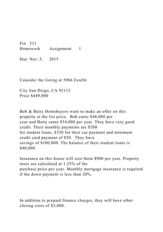 Fin 331
Homework Assignment 1
Due Nov. 5, 2015
Consider the listing at 5966 Estelle
City San Diego, CA 92115
Price $449,000
Bob & Betty Homebuyers want to make an offer on this
property at the list price. Bob earns $48,000 per
year and Betty earns $54,000 per year. They have very good
credit. Their monthly payments are $200
for student loans, $350 for their car payment and minimum
credit card payment of $50. They have
savings of $100,000. The balance of their student loans is
$40,000.
Insurance on this house will cost them $900 per year. Property
taxes are calculated at 1.25% of the
purchase price per year. Monthly mortgage insurance is required
if the down payment is less than 20%.
In addition to prepaid finance charges, they will have other
closing costs of $3,000.
 