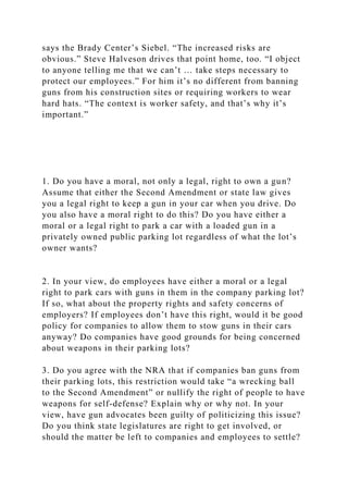 says the Brady Center’s Siebel. “The increased risks are
obvious.” Steve Halveson drives that point home, too. “I object
to anyone telling me that we can’t … take steps necessary to
protect our employees.” For him it’s no different from banning
guns from his construction sites or requiring workers to wear
hard hats. “The context is worker safety, and that’s why it’s
important.”
1. Do you have a moral, not only a legal, right to own a gun?
Assume that either the Second Amendment or state law gives
you a legal right to keep a gun in your car when you drive. Do
you also have a moral right to do this? Do you have either a
moral or a legal right to park a car with a loaded gun in a
privately owned public parking lot regardless of what the lot’s
owner wants?
2. In your view, do employees have either a moral or a legal
right to park cars with guns in them in the company parking lot?
If so, what about the property rights and safety concerns of
employers? If employees don’t have this right, would it be good
policy for companies to allow them to stow guns in their cars
anyway? Do companies have good grounds for being concerned
about weapons in their parking lots?
3. Do you agree with the NRA that if companies ban guns from
their parking lots, this restriction would take “a wrecking ball
to the Second Amendment” or nullify the right of people to have
weapons for self-defense? Explain why or why not. In your
view, have gun advocates been guilty of politicizing this issue?
Do you think state legislatures are right to get involved, or
should the matter be left to companies and employees to settle?
 