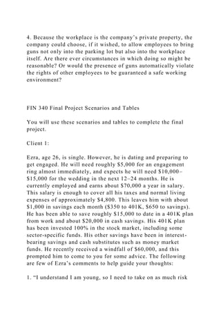 4. Because the workplace is the company’s private property, the
company could choose, if it wished, to allow employees to bring
guns not only into the parking lot but also into the workplace
itself. Are there ever circumstances in which doing so might be
reasonable? Or would the presence of guns automatically violate
the rights of other employees to be guaranteed a safe working
environment?
FIN 340 Final Project Scenarios and Tables
You will use these scenarios and tables to complete the final
project.
Client 1:
Ezra, age 26, is single. However, he is dating and preparing to
get engaged. He will need roughly $5,000 for an engagement
ring almost immediately, and expects he will need $10,000–
$15,000 for the wedding in the next 12–24 months. He is
currently employed and earns about $70,000 a year in salary.
This salary is enough to cover all his taxes and normal living
expenses of approximately $4,800. This leaves him with about
$1,000 in savings each month ($350 to 401K, $650 to savings).
He has been able to save roughly $15,000 to date in a 401K plan
from work and about $20,000 in cash savings. His 401K plan
has been invested 100% in the stock market, including some
sector-specific funds. His other savings have been in interest-
bearing savings and cash substitutes such as money market
funds. He recently received a windfall of $60,000, and this
prompted him to come to you for some advice. The following
are few of Ezra’s comments to help guide your thoughts:
1. “I understand I am young, so I need to take on as much risk
 