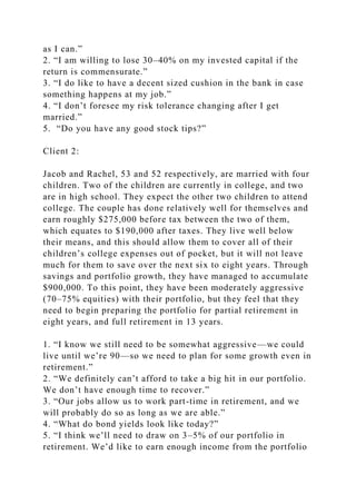 as I can.”
2. “I am willing to lose 30–40% on my invested capital if the
return is commensurate.”
3. “I do like to have a decent sized cushion in the bank in case
something happens at my job.”
4. “I don’t foresee my risk tolerance changing after I get
married.”
5. “Do you have any good stock tips?”
Client 2:
Jacob and Rachel, 53 and 52 respectively, are married with four
children. Two of the children are currently in college, and two
are in high school. They expect the other two children to attend
college. The couple has done relatively well for themselves and
earn roughly $275,000 before tax between the two of them,
which equates to $190,000 after taxes. They live well below
their means, and this should allow them to cover all of their
children’s college expenses out of pocket, but it will not leave
much for them to save over the next six to eight years. Through
savings and portfolio growth, they have managed to accumulate
$900,000. To this point, they have been moderately aggressive
(70–75% equities) with their portfolio, but they feel that they
need to begin preparing the portfolio for partial retirement in
eight years, and full retirement in 13 years.
1. “I know we still need to be somewhat aggressive—we could
live until we’re 90—so we need to plan for some growth even in
retirement.”
2. “We definitely can’t afford to take a big hit in our portfolio.
We don’t have enough time to recover.”
3. “Our jobs allow us to work part-time in retirement, and we
will probably do so as long as we are able.”
4. “What do bond yields look like today?”
5. “I think we’ll need to draw on 3–5% of our portfolio in
retirement. We’d like to earn enough income from the portfolio
 
