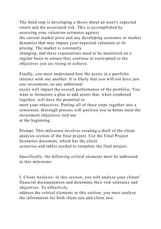 The third step is developing a thesis about an asset's expected
return and the associated risk. This is accomplished by
assessing your valuation estimates against
the current market price and any developing economic or market
dynamics that may impact your expected valuation or its
pricing. The market is constantly
changing, and these expectations need to be monitored on a
regular basis to ensure they continue to correspond to the
objectives you are trying to achieve.
Finally, you must understand how the assets in a portfolio
interact with one another. It is likely that you will not have just
one investment, so any additional
assets will impact the overall performance of the portfolio. You
want to formulate a plan to add assets that, when combined
together, will have the potential to
meet your objectives. Putting all of these steps together into a
consistent, thorough process will position you to better meet the
investment objectives laid out
at the beginning.
Prompt: This milestone involves creating a draft of the client
analysis section of the final project. Use the Final Project
Scenarios document, which has the client
scenarios and tables needed to complete the final project.
Specifically, the following critical elements must be addressed
in this milestone:
I. Client Analysis: In this section, you will analyze your clients’
financial documentation and determine their risk tolerance and
objectives. To effectively
address the critical elements in this section, you must analyze
the information for both client one and client two.
 