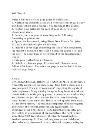 Will Travel.
Write a four to six (4-6) page paper in which you:
1. Analyze the questions associated with your chosen case study
and discuss them using concepts you learned in this course.
2. Explain your rationale for each of your answers to your
chosen case study.
3. Format your assignment according to the following
formatting requirements:
a. Typed, double spaced, using Times New Roman font (size
12), with one-inch margins on all sides.
b. Include a cover page containing the title of the assignment,
the student’s name, the professor’s name, the course title, and
the date. The cover page is not included in the required page
length.
c. Cite your textbook as a reference.
d. Include a reference page. Citations and references must
follow APA format. The reference page is not included in the
required page length.
Article:
ORGANIZATIONAL THEORISTS AND EMPLOYEE advocates
frequently emphasize the importance, from both a moral and a
practical point of view, of companies’ respecting the rights of
their employees. Many employees spend long hours at work and
remain tethered to the job by phone or computer even when they
are off-site; not just their careers but also their friendships,
social identity, and emotional lives are tied up with their work.
All the more reason, it seems, that companies should recognize
and respect their moral, political, and legal rights. But
enshrined in our Constitution is one right that frequently gets
overlooked in discussions of the workplace: the right to bear
arms.88 In 2002 Weyerhaeuser, the Seattle-based timber-
products company, fired several employees at an Oklahoma
plant who were discovered to have violated company policy by
 