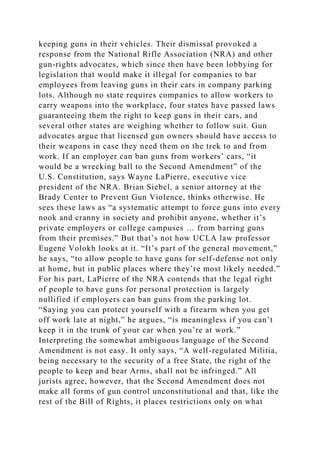 keeping guns in their vehicles. Their dismissal provoked a
response from the National Rifle Association (NRA) and other
gun-rights advocates, which since then have been lobbying for
legislation that would make it illegal for companies to bar
employees from leaving guns in their cars in company parking
lots. Although no state requires companies to allow workers to
carry weapons into the workplace, four states have passed laws
guaranteeing them the right to keep guns in their cars, and
several other states are weighing whether to follow suit. Gun
advocates argue that licensed gun owners should have access to
their weapons in case they need them on the trek to and from
work. If an employer can ban guns from workers’ cars, “it
would be a wrecking ball to the Second Amendment” of the
U.S. Constitution, says Wayne LaPierre, executive vice
president of the NRA. Brian Siebel, a senior attorney at the
Brady Center to Prevent Gun Violence, thinks otherwise. He
sees these laws as “a systematic attempt to force guns into every
nook and cranny in society and prohibit anyone, whether it’s
private employers or college campuses … from barring guns
from their premises.” But that’s not how UCLA law professor
Eugene Volokh looks at it. “It’s part of the general movement,”
he says, “to allow people to have guns for self-defense not only
at home, but in public places where they’re most likely needed.”
For his part, LaPierre of the NRA contends that the legal right
of people to have guns for personal protection is largely
nullified if employers can ban guns from the parking lot.
“Saying you can protect yourself with a firearm when you get
off work late at night,” he argues, “is meaningless if you can’t
keep it in the trunk of your car when you’re at work.”
Interpreting the somewhat ambiguous language of the Second
Amendment is not easy. It only says, “A well-regulated Militia,
being necessary to the security of a free State, the right of the
people to keep and bear Arms, shall not be infringed.” All
jurists agree, however, that the Second Amendment does not
make all forms of gun control unconstitutional and that, like the
rest of the Bill of Rights, it places restrictions only on what
 