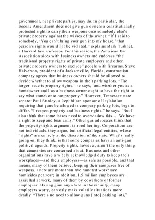 government, not private parties, may do. In particular, the
Second Amendment does not give gun owners a constitutionally
protected right to carry their weapons onto somebody else’s
private property against the wishes of the owner. “If I said to
somebody, ‘You can’t bring your gun into my house,’ that
person’s rights would not be violated,” explains Mark Tushnet,
a Harvard law professor. For this reason, the American Bar
Association sides with business owners and endorses “the
traditional property rights of private employers and other
private property owners to exclude” people with firearms. Steve
Halverson, president of a Jacksonville, Florida, construction
company agrees that business owners should be allowed to
decide whether to allow weapons in their parking lots. “The
larger issue is property rights,” he says, “and whether you as a
homeowner and I as a business owner ought to have the right to
say what comes onto our property.” However, Tennessee state
senator Paul Stanley, a Republican sponsor of legislation
requiring that guns be allowed in company parking lots, begs to
differ. “I respect property and business rights,” he says. “But I
also think that some issues need to overshadow this…. We have
a right to keep and bear arms.” Other gun advocates think that
the property-rights argument is a red herring. Corporations are
not individuals, they argue, but artificial legal entities, whose
“rights” are entirely at the discretion of the state. What’s really
going on, they think, is that some companies have an anti-gun
political agenda. Property rights, however, aren’t the only thing
that companies are concerned about. Business and other
organizations have a widely acknowledged duty to keep their
workplaces—and their employees—as safe as possible, and that
means, many of them believe, keeping their campuses free of
weapons. There are more than five hundred workplace
homicides per year; in addition, 1.5 million employees are
assaulted at work, many of them by coworkers or former
employees. Having guns anywhere in the vicinity, many
employers worry, can only make volatile situations more
deadly. “There’s no need to allow guns [into] parking lots,”
 