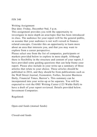FIN 340
Writing Assignment
Due date: Friday, December 9nd, 5 p.m.
This assignment provides you with the opportunity to
investigate in more depth an area/topic that has been introduced
in class. The audience for your report will be the general public,
so assume that your audience is not well-versed in finance-
related concepts. Consider this an opportunity to learn more
about an area that interests you, and that you may want to
explore from a career perspective.
Please select one from the list of companies, participants or
markets provided below to explore in more depth. Although
there is flexibility in the structure and content of your report, I
have provided some guiding questions that can help frame your
report. Please also include in your write-up a summary of three
articles that relate to your choice. These articles should be
published in 2016, and they should be from publications such as
the Wall Street Journal, Economist, Forbes, Investor Business
Daily, Financial Times, Barron’s. This summary can be
incorporated into your write-up or be separate. You will be
expected to visit the OSU Writing Center (123 Waldo Hall) to
have a draft of your report reviewed. Details provided below.
Investment Companies:
Regulated:
Open-end funds (mutual funds)
Closed-end funds
 