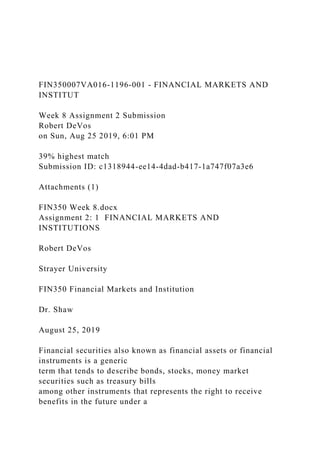 FIN350007VA016-1196-001 - FINANCIAL MARKETS AND
INSTITUT
Week 8 Assignment 2 Submission
Robert DeVos
on Sun, Aug 25 2019, 6:01 PM
39% highest match
Submission ID: c1318944-ee14-4dad-b417-1a747f07a3e6
Attachments (1)
FIN350 Week 8.docx
Assignment 2: 1 FINANCIAL MARKETS AND
INSTITUTIONS
Robert DeVos
Strayer University
FIN350 Financial Markets and Institution
Dr. Shaw
August 25, 2019
Financial securities also known as financial assets or financial
instruments is a generic
term that tends to describe bonds, stocks, money market
securities such as treasury bills
among other instruments that represents the right to receive
benefits in the future under a
 