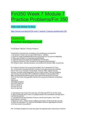 Fin350 Week 7 Module 7
Practice Problems/Fin 350
Click Link Below To Buy:
https://hwaid.com/shop/fin350-week-7-module-7-practice-problemsfin-350/
Contact Us:
hwaidservices@gmail.com
Fin350 Week 7 Module 7 Practice Problems
Follow these instructions for completing and submitting your assignment:
1. Do all work in Excel. Do not submitWord files or *.pdf files.
2. Submita single spreadsheetfile for this assignment.Do not submitmultiple files.
3. Place each problem on a separate spreadsheettab.
4. Label all inputs and outputs and highlightyour final answer.
5. Follow the directions in the “Guidelines for Developing Spreadsheets.”
P8–9 Rate of return, standard deviation,and coefficientof variation Mike is searching
for a stock to include in his current stock portfolio.He is interested in Hi-Tech,
Inc.; he has been impressed with the company’s computer products and believes
that Hi-Tech is an innovative marketplayer. However, Mike realizes that any
time you consider a technologystock, risk is a major concern.The rule he follows
is to include only securities with a coefficientof variation of returns below 0.90.
Mike has obtained the following price information for the period 2012 through
2015.Hi-Tech stock,being growth-oriented,did not pay any dividends during these
4 years.
Stock price
Year Beginning End
2012 $14.36 $21.55
2013 21.55 64.78
2014 64.78 72.38
2015 72.38 91.80
a. Calculate the rate of return for each year, 2012 through 2015,for Hi-Tech stock.
b. Assume thateach year’s return is equallyprobable,and calculate the average return
over this time period.
c. Calculate the standard deviation of returns over the past4 years. (Hint: Treat
these data as a sample.)
d. Based on b and c, determine the coefficient of variation of returns for the security.
e. Given the calculation in d, what should be Mike’s decision regarding the inclusion
of Hi-Tech stock in his portfolio?
P8–14 Portfolio analysis You have been given the expected return data shown in the first
 