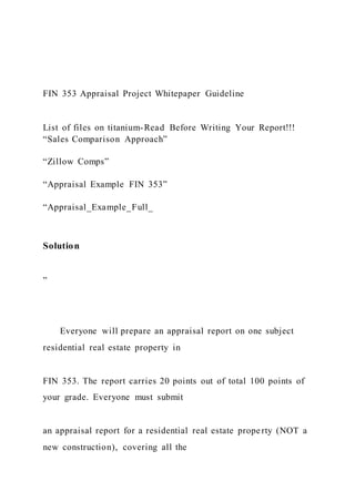 FIN 353 Appraisal Project Whitepaper Guideline
List of files on titanium-Read Before Writing Your Report!!!
“Sales Comparison Approach”
“Zillow Comps”
“Appraisal Example FIN 353”
“Appraisal_Example_Full_
Solution
”
Everyone will prepare an appraisal report on one subject
residential real estate property in
FIN 353. The report carries 20 points out of total 100 points of
your grade. Everyone must submit
an appraisal report for a residential real estate property (NOT a
new construction), covering all the
 