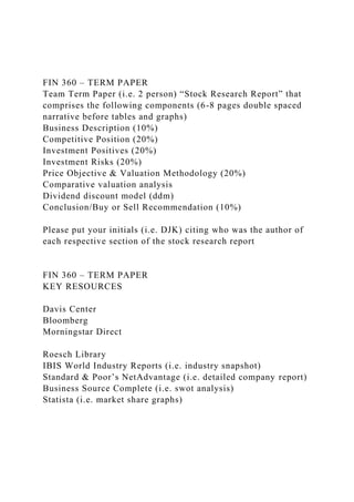 FIN 360 – TERM PAPER
Team Term Paper (i.e. 2 person) “Stock Research Report” that
comprises the following components (6-8 pages double spaced
narrative before tables and graphs)
Business Description (10%)
Competitive Position (20%)
Investment Positives (20%)
Investment Risks (20%)
Price Objective & Valuation Methodology (20%)
Comparative valuation analysis
Dividend discount model (ddm)
Conclusion/Buy or Sell Recommendation (10%)
Please put your initials (i.e. DJK) citing who was the author of
each respective section of the stock research report
FIN 360 – TERM PAPER
KEY RESOURCES
Davis Center
Bloomberg
Morningstar Direct
Roesch Library
IBIS World Industry Reports (i.e. industry snapshot)
Standard & Poor’s NetAdvantage (i.e. detailed company report)
Business Source Complete (i.e. swot analysis)
Statista (i.e. market share graphs)
 