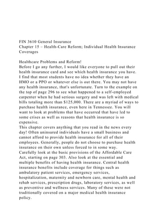 FIN 3610 General Insurance
Chapter 15 – Health-Care Reform; Individual Health Insurance
Coverages
Healthcare Problems and Reform!
Before I go any further, I would like everyone to pull out their
health insurance card and see which health insurance you have.
I find that most students have no idea whether they have an
HMO or a PPO or whatever else is out there. You may not have
any health insurance, that's unfortunate. Turn to the example on
the top of page 296 to see what happened to a self-employed
carpenter when he had serious surgery and was left with medical
bills totaling more than $125,000. There are a myriad of ways to
purchase health insurance, even here in Tennessee. You will
want to look at problems that have occurred that have led to
some crises as well as reasons that health insurance is so
expensive.
This chapter covers anything that you read in the news every
day! Often uninsured individuals have a small business and
cannot afford to provide health insurance for all of their
employees. Generally, people do not choose to purchase health
insurance on their own unless forced to in some way.
Carefully look at the basic provisions of the Affordable Care
Act, starting on page 303. Also look at the essential and
multiple benefits of having health insurance. Central health
insurance benefits include coverage for things such as
ambulatory patient services, emergency services,
hospitalization, maternity and newborn care, mental health and
rehab services, prescription drugs, laboratory services, as well
as preventive and wellness services. Many of these were not
traditionally covered on a major medical health insurance
policy.
 