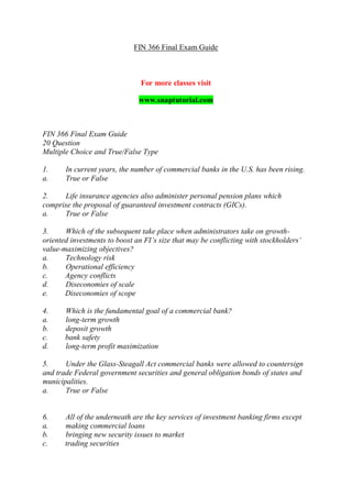FIN 366 Final Exam Guide
For more classes visit
www.snaptutorial.com
FIN 366 Final Exam Guide
20 Question
Multiple Choice and True/False Type
1. In current years, the number of commercial banks in the U.S. has been rising.
a. True or False
2. Life insurance agencies also administer personal pension plans which
comprise the proposal of guaranteed investment contracts (GICs).
a. True or False
3. Which of the subsequent take place when administrators take on growth-
oriented investments to boost an FI’s size that may be conflicting with stockholders’
value-maximizing objectives?
a. Technology risk
b. Operational efficiency
c. Agency conflicts
d. Diseconomies of scale
e. Diseconomies of scope
4. Which is the fundamental goal of a commercial bank?
a. long-term growth
b. deposit growth
c. bank safety
d. long-term profit maximization
5. Under the Glass-Steagall Act commercial banks were allowed to countersign
and trade Federal government securities and general obligation bonds of states and
municipalities.
a. True or False
6. All of the underneath are the key services of investment banking firms except
a. making commercial loans
b. bringing new security issues to market
c. trading securities
 