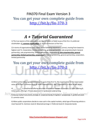 http://universityofphoenixpaper.blogspot.com/
Page 1 of 6
FIN370 Final Exam Version 3
You can get your own complete guide from
http://bit.ly/fin-370-3
A + Tutorial Guaranteed
1) The true owners of the corporation are the: A. holders of debt issues of the firm. B. preferred
stockholders. C. common stockholders. D. board of directors of the firm.
2) In terms of organizational costs, which of the following sequences is correct, moving from lowest to
highest cost? A. Corporation, limited partnership, general partnership, sole proprietorship B. General
partnership, sole proprietorship, limited partnership, corporation C. Sole proprietorship, general
partnership, limited partnership, corporation D. Sole proprietorship, general partnership, corporation,
limited partnership
You can get your own complete guide from
http://bit.ly/fin-370-3
3) Which of the following best describes the goal of the firm? A. The maximization of the total market
value of the firm’s common stock] B. Profit maximization C. Risk minimization D. None of the above
4) __________ is a method of offering securities to a limited number of investors. A. Public offering B.
Initial public offering C. Private placement D. Syndicated underwriting
5) Money market instruments include: A. corporate bonds. B. bankers’ acceptances. C. preferred stock.
D. common stock.
6) When public corporations decide to raise cash in the capital markets, what type of financing vehicle is
most favored? A. Common stock B. Retained earnings C. Preferred stock D. Corporate bonds
 
