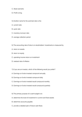 C. Stock warrants
D. Profit is king
5) Another name for the acid test ratio is the
A. current ratio
B. quick ratio
C. inventory turnover ratio
D. average collection period
6) The accounting rate of return on stockholders’ investments is measured by
A. return on assets
B. return on equity
C. operating income return on investment
D. realized rate of inflation
7) If you are an investor, which of the following would you prefer?
A. Earnings on funds invested compound annually
B. Earnings on funds invested compound daily
C. Earnings on funds invested would compound monthly
D. Earnings on funds invested would compound quarterly
8) The primary purpose of a cash budget is to
A. determine the level of investment in current and fixed assets
B. determine accounts payable
C. provide a detailed plan of future cash flows
 