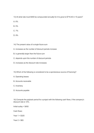 13) At what rate must $400 be compounded annually for it to grow to $716.40 in 10 years?
A. 6%
B. 5%
C. 7%
D. 8%
14) The present value of a single future sum
A. increases as the number of discount periods increase
B. is generally larger than the future sum
C. depends upon the number of discount periods
D. increases as the discount rate increases
15) Which of the following is considered to be a spontaneous source of financing?
A. Operating leases
B. Accounts receivable
C. Inventory
D. Accounts payable
16) Compute the payback period for a project with the following cash flows, if the company’s
discount rate is 12%.
Initial outlay = $450
Cash flows:
Year 1 = $325
Year 2 = $65
 
