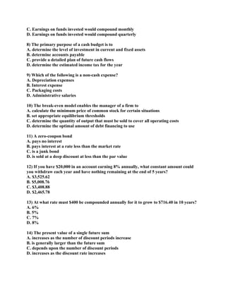 C. Earnings on funds invested would compound monthly
D. Earnings on funds invested would compound quarterly

8) The primary purpose of a cash budget is to
A. determine the level of investment in current and fixed assets
B. determine accounts payable
C. provide a detailed plan of future cash flows
D. determine the estimated income tax for the year

9) Which of the following is a non-cash expense?
A. Depreciation expenses
B. Interest expense
C. Packaging costs
D. Administrative salaries

10) The break-even model enables the manager of a firm to
A. calculate the minimum price of common stock for certain situations
B. set appropriate equilibrium thresholds
C. determine the quantity of output that must be sold to cover all operating costs
D. determine the optimal amount of debt financing to use

11) A zero-coupon bond
A. pays no interest
B. pays interest at a rate less than the market rate
C. is a junk bond
D. is sold at a deep discount at less than the par value

12) If you have $20,000 in an account earning 8% annually, what constant amount could
you withdraw each year and have nothing remaining at the end of 5 years?
A. $3,525.62
B. $5,008.76
C. $3,408.88
D. $2,465.78

13) At what rate must $400 be compounded annually for it to grow to $716.40 in 10 years?
A. 6%
B. 5%
C. 7%
D. 8%

14) The present value of a single future sum
A. increases as the number of discount periods increase
B. is generally larger than the future sum
C. depends upon the number of discount periods
D. increases as the discount rate increases
 