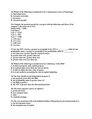 15) Which of the following is considered to be a spontaneous source of financing?
A. Operating leases
B. Accounts receivable
C. Inventory
D. Accounts payable

16) Compute the payback period for a project with the following cash flows, if the
company’s discount rate is 12%.
Initial outlay = $450
Cash flows:
Year 1 = $325
Year 2 = $65
Year 3 = $100
A. 3.43 years
B. 3.17 years
C. 2.88 years
D. 2.6 years

17) For the NPV criteria, a project is acceptable if the NPV is __________, while for the
profitability index, a project is acceptable if the profitability index is __________.
A. less than zero, greater than the required return
B. greater than zero, greater than one
C. greater than one, greater than zero
D. greater than zero, less than one

18) Which of the following is considered to be a deficiency of the IRR?
A. It fails to properly rank capital projects.
B. It could produce more than one rate of return.
C. It fails to utilize the time value of money.
D. It is not useful in accounting for risk in capital budgeting.

19) The firm should accept independent projects if
A. the payback is less than the IRR
B. the profitability index is greater than 1.0
C. the IRR is positive
D. the NPV is greater than the discounted payback

20) The most expensive source of capital is
A. preferred stock
B. new common stock
C. debt
D. retained earnings

21) The cost associated with each additional dollar of financing for investment projects is
A. the incremental return
B. the marginal cost of capital
 