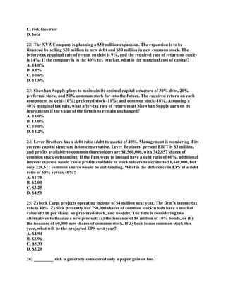 C. risk-free rate
D. beta

22) The XYZ Company is planning a $50 million expansion. The expansion is to be
financed by selling $20 million in new debt and $30 million in new common stock. The
before-tax required rate of return on debt is 9%, and the required rate of return on equity
is 14%. If the company is in the 40% tax bracket, what is the marginal cost of capital?
A. 14.0%
B. 9.0%
C. 10.6%
D. 11.5%

23) Shawhan Supply plans to maintain its optimal capital structure of 30% debt, 20%
preferred stock, and 50% common stock far into the future. The required return on each
component is: debt–10%; preferred stock–11%; and common stock–18%. Assuming a
40% marginal tax rate, what after-tax rate of return must Shawhan Supply earn on its
investments if the value of the firm is to remain unchanged?
A. 18.0%
B. 13.0%
C. 10.0%
D. 14.2%

24) Lever Brothers has a debt ratio (debt to assets) of 40%. Management is wondering if its
current capital structure is too conservative. Lever Brothers’ present EBIT is $3 million,
and profits available to common shareholders are $1,560,000, with 342,857 shares of
common stock outstanding. If the firm were to instead have a debt ratio of 60%, additional
interest expense would cause profits available to stockholders to decline to $1,440,000, but
only 228,571 common shares would be outstanding. What is the difference in EPS at a debt
ratio of 60% versus 40%?
A. $1.75
B. $2.00
C. $3.25
D. $4.50

25) Zybeck Corp. projects operating income of $4 million next year. The firm’s income tax
rate is 40%. Zybeck presently has 750,000 shares of common stock which have a market
value of $10 per share, no preferred stock, and no debt. The firm is considering two
alternatives to finance a new product: (a) the issuance of $6 million of 10% bonds, or (b)
the issuance of 60,000 new shares of common stock. If Zybeck issues common stock this
year, what will be the projected EPS next year?
A. $4.94
B. $2.96
C. $5.33
D. $3.20

26) _________ risk is generally considered only a paper gain or loss.
 