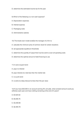D. determine the estimated income tax for the year




9) Which of the following is a non-cash expense?

A. Depreciation expenses

B. Interest expense

C. Packaging costs

D. Administrative salaries




10) The break-even model enables the manager of a firm to

A. calculate the minimum price of common stock for certain situations

B. set appropriate equilibrium thresholds

C. determine the quantity of output that must be sold to cover all operating costs

D. determine the optimal amount of debt financing to use




11) A zero-coupon bond

A. pays no interest

B. pays interest at a rate less than the market rate

C. is a junk bond

D. is sold at a deep discount at less than the par value




12) If you have $20,000 in an account earning 8% annually, what constant amount could you
withdraw each year and have nothing remaining at the end of 5 years?

A. $3,525.62

B. $5,008.76

C. $3,408.88

D. $2,465.78
 