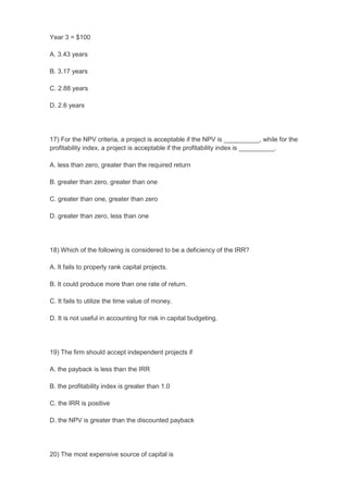 Year 3 = $100

A. 3.43 years

B. 3.17 years

C. 2.88 years

D. 2.6 years




17) For the NPV criteria, a project is acceptable if the NPV is __________, while for the
profitability index, a project is acceptable if the profitability index is __________.

A. less than zero, greater than the required return

B. greater than zero, greater than one

C. greater than one, greater than zero

D. greater than zero, less than one




18) Which of the following is considered to be a deficiency of the IRR?

A. It fails to properly rank capital projects.

B. It could produce more than one rate of return.

C. It fails to utilize the time value of money.

D. It is not useful in accounting for risk in capital budgeting.




19) The firm should accept independent projects if

A. the payback is less than the IRR

B. the profitability index is greater than 1.0

C. the IRR is positive

D. the NPV is greater than the discounted payback




20) The most expensive source of capital is
 