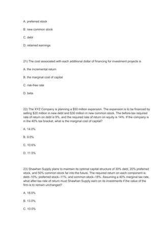 A. preferred stock

B. new common stock

C. debt

D. retained earnings




21) The cost associated with each additional dollar of financing for investment projects is

A. the incremental return

B. the marginal cost of capital

C. risk-free rate

D. beta




22) The XYZ Company is planning a $50 million expansion. The expansion is to be financed by
selling $20 million in new debt and $30 million in new common stock. The before-tax required
rate of return on debt is 9%, and the required rate of return on equity is 14%. If the company is
in the 40% tax bracket, what is the marginal cost of capital?

A. 14.0%

B. 9.0%

C. 10.6%

D. 11.5%




23) Shawhan Supply plans to maintain its optimal capital structure of 30% debt, 20% preferred
stock, and 50% common stock far into the future. The required return on each component is:
debt–10%; preferred stock–11%; and common stock–18%. Assuming a 40% marginal tax rate,
what after-tax rate of return must Shawhan Supply earn on its investments if the value of the
firm is to remain unchanged?

A. 18.0%

B. 13.0%

C. 10.0%
 