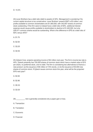 D. 14.2%




24) Lever Brothers has a debt ratio (debt to assets) of 40%. Management is wondering if its
current capital structure is too conservative. Lever Brothers’ present EBIT is $3 million, and
profits available to common shareholders are $1,560,000, with 342,857 shares of common
stock outstanding. If the firm were to instead have a debt ratio of 60%, additional interest
expense would cause profits available to stockholders to decline to $1,440,000, but only
228,571 common shares would be outstanding. What is the difference in EPS at a debt ratio of
60% versus 40%?

A. $1.75

B. $2.00

C. $3.25

D. $4.50




25) Zybeck Corp. projects operating income of $4 million next year. The firm’s income tax rate is
40%. Zybeck presently has 750,000 shares of common stock which have a market value of $10
per share, no preferred stock, and no debt. The firm is considering two alternatives to finance a
new product: (a) the issuance of $6 million of 10% bonds, or (b) the issuance of 60,000 new
shares of common stock. If Zybeck issues common stock this year, what will be the projected
EPS next year?

A. $4.94

B. $2.96

C. $5.33

D. $3.20




26) _________ risk is generally considered only a paper gain or loss.

A. Transaction

B. Translation

C. Economic

D. Financial
 