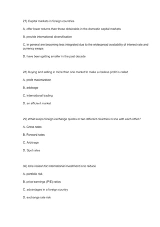 27) Capital markets in foreign countries

A. offer lower returns than those obtainable in the domestic capital markets

B. provide international diversification

C. in general are becoming less integrated due to the widespread availability of interest rate and
currency swaps

D. have been getting smaller in the past decade




28) Buying and selling in more than one market to make a riskless profit is called

A. profit maximization

B. arbitrage

C. international trading

D. an efficient market




29) What keeps foreign exchange quotes in two different countries in line with each other?

A. Cross rates

B. Forward rates

C. Arbitrage

D. Spot rates




30) One reason for international investment is to reduce

A. portfolio risk

B. price-earnings (P/E) ratios

C. advantages in a foreign country

D. exchange rate risk
 