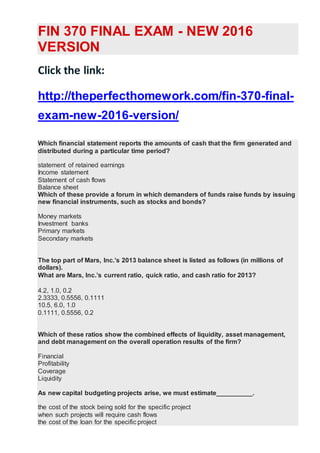 FIN 370 FINAL EXAM - NEW 2016
VERSION
Click the link:
http://theperfecthomework.com/fin-370-final-
exam-new-2016-version/
Which financial statement reports the amounts of cash that the firm generated and
distributed during a particular time period?
statement of retained earnings
Income statement
Statement of cash flows
Balance sheet
Which of these provide a forum in which demanders of funds raise funds by issuing
new financial instruments, such as stocks and bonds?
Money markets
Investment banks
Primary markets
Secondary markets
The top part of Mars, Inc.’s 2013 balance sheet is listed as follows (in millions of
dollars).
What are Mars, Inc.’s current ratio, quick ratio, and cash ratio for 2013?
4.2, 1.0, 0.2
2.3333, 0.5556, 0.1111
10.5, 6.0, 1.0
0.1111, 0.5556, 0.2
Which of these ratios show the combined effects of liquidity, asset management,
and debt management on the overall operation results of the firm?
Financial
Profitability
Coverage
Liquidity
As new capital budgeting projects arise, we must estimate__________.
the cost of the stock being sold for the specific project
when such projects will require cash flows
the cost of the loan for the specific project
 