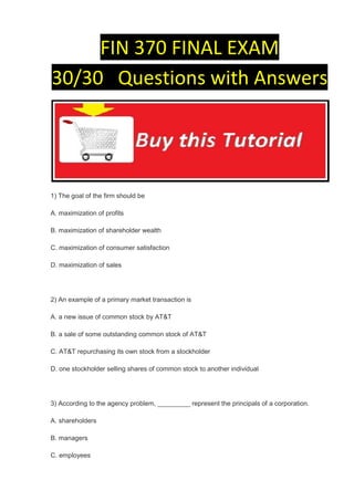 FIN 370 FINAL EXAM
30/30 Questions with Answers




1) The goal of the firm should be

A. maximization of profits

B. maximization of shareholder wealth

C. maximization of consumer satisfaction

D. maximization of sales




2) An example of a primary market transaction is

A. a new issue of common stock by AT&T

B. a sale of some outstanding common stock of AT&T

C. AT&T repurchasing its own stock from a stockholder

D. one stockholder selling shares of common stock to another individual




3) According to the agency problem, _________ represent the principals of a corporation.

A. shareholders

B. managers

C. employees
 