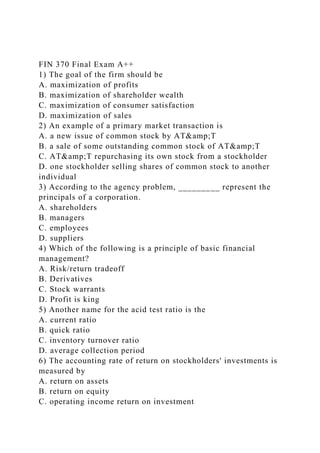 FIN 370 Final Exam A++
1) The goal of the firm should be
A. maximization of profits
B. maximization of shareholder wealth
C. maximization of consumer satisfaction
D. maximization of sales
2) An example of a primary market transaction is
A. a new issue of common stock by AT&amp;T
B. a sale of some outstanding common stock of AT&amp;T
C. AT&amp;T repurchasing its own stock from a stockholder
D. one stockholder selling shares of common stock to another
individual
3) According to the agency problem, _________ represent the
principals of a corporation.
A. shareholders
B. managers
C. employees
D. suppliers
4) Which of the following is a principle of basic financial
management?
A. Risk/return tradeoff
B. Derivatives
C. Stock warrants
D. Profit is king
5) Another name for the acid test ratio is the
A. current ratio
B. quick ratio
C. inventory turnover ratio
D. average collection period
6) The accounting rate of return on stockholders' investments is
measured by
A. return on assets
B. return on equity
C. operating income return on investment
 