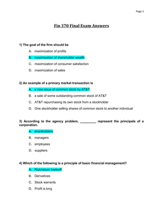 Page 1

Fin 370 Final Exam Answers

1) The goal of the firm should be
A. maximization of profits
B. maximization of shareholder wealth
C. maximization of consumer satisfaction
D. maximization of sales

2) An example of a primary market transaction is
A. a new issue of common stock by AT&T
B. a sale of some outstanding common stock of AT&T
C. AT&T repurchasing its own stock from a stockholder
D. One stockholder selling shares of common stock to another individual

3) According to the agency problem, _________ represent the principals of a
corporation.
A. shareholders
B. managers
C. employees
D. suppliers

4) Which of the following is a principle of basic financial management?
A. Risk/return tradeoff
B. Derivatives
C. Stock warrants
D. Profit is king

 