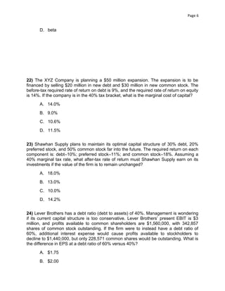 Page 6

D. beta

22) The XYZ Company is planning a $50 million expansion. The expansion is to be
financed by selling $20 million in new debt and $30 million in new common stock. The
before-tax required rate of return on debt is 9%, and the required rate of return on equity
is 14%. If the company is in the 40% tax bracket, what is the marginal cost of capital?
A. 14.0%
B. 9.0%
C. 10.6%
D. 11.5%
23) Shawhan Supply plans to maintain its optimal capital structure of 30% debt, 20%
preferred stock, and 50% common stock far into the future. The required return on each
component is: debt–10%; preferred stock–11%; and common stock–18%. Assuming a
40% marginal tax rate, what after-tax rate of return must Shawhan Supply earn on its
investments if the value of the firm is to remain unchanged?
A. 18.0%
B. 13.0%
C. 10.0%
D. 14.2%
24) Lever Brothers has a debt ratio (debt to assets) of 40%. Management is wondering
if its current capital structure is too conservative. Lever Brothers’ present EBIT is $3
million, and profits available to common shareholders are $1,560,000, with 342,857
shares of common stock outstanding. If the firm were to instead have a debt ratio of
60%, additional interest expense would cause profits available to stockholders to
decline to $1,440,000, but only 228,571 common shares would be outstanding. What is
the difference in EPS at a debt ratio of 60% versus 40%?
A. $1.75
B. $2.00

 