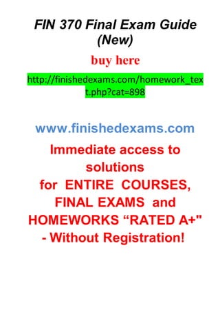 FIN 370 Final Exam Guide
(New)
buy here
http://finishedexams.com/homework_tex
t.php?cat=898
www.finishedexams.com
Immediate access to
solutions
for ENTIRE COURSES,
FINAL EXAMS and
HOMEWORKS “RATED A+"
- Without Registration!
 