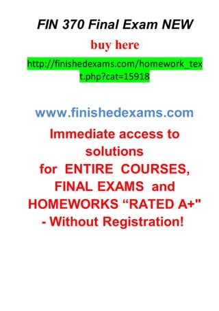 FIN 370 Final Exam NEW
buy here
http://finishedexams.com/homework_tex
t.php?cat=15918
www.finishedexams.com
Immediate access to
solutions
for ENTIRE COURSES,
FINAL EXAMS and
HOMEWORKS “RATED A+"
- Without Registration!
 