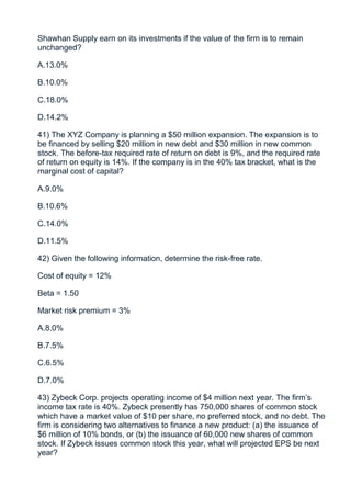Shawhan Supply earn on its investments if the value of the firm is to remain
unchanged?

A.13.0%

B.10.0%

C.18.0%

D.14.2%

41) The XYZ Company is planning a $50 million expansion. The expansion is to
be financed by selling $20 million in new debt and $30 million in new common
stock. The before-tax required rate of return on debt is 9%, and the required rate
of return on equity is 14%. If the company is in the 40% tax bracket, what is the
marginal cost of capital?

A.9.0%

B.10.6%

C.14.0%

D.11.5%

42) Given the following information, determine the risk-free rate.

Cost of equity = 12%

Beta = 1.50

Market risk premium = 3%

A.8.0%

B.7.5%

C.6.5%

D.7.0%

43) Zybeck Corp. projects operating income of $4 million next year. The firm’s
income tax rate is 40%. Zybeck presently has 750,000 shares of common stock
which have a market value of $10 per share, no preferred stock, and no debt. The
firm is considering two alternatives to finance a new product: (a) the issuance of
$6 million of 10% bonds, or (b) the issuance of 60,000 new shares of common
stock. If Zybeck issues common stock this year, what will projected EPS be next
year?
 